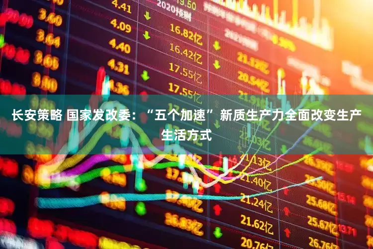 长安策略 国家发改委：“五个加速” 新质生产力全面改变生产生活方式