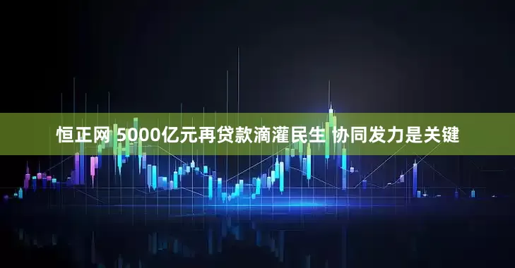 恒正网 5000亿元再贷款滴灌民生 协同发力是关键