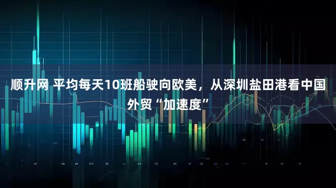顺升网 平均每天10班船驶向欧美，从深圳盐田港看中国外贸“加速度”
