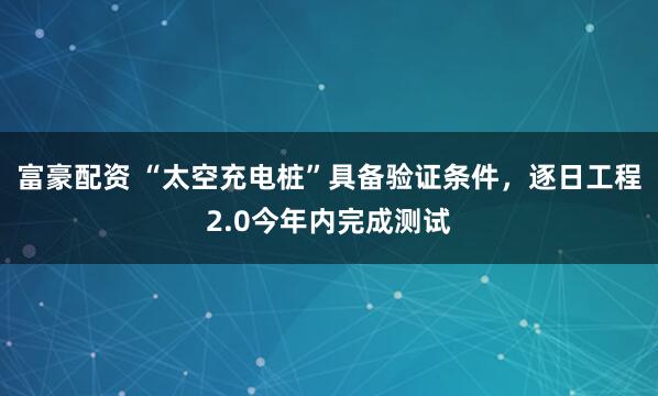 富豪配资 “太空充电桩”具备验证条件，逐日工程2.0今年内完成测试