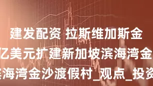建发配资 拉斯维加斯金沙拟斥80亿美元扩建新加坡滨海湾金沙渡假村_观点_投资_建议