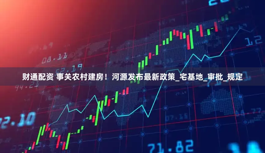 财通配资 事关农村建房！河源发布最新政策_宅基地_审批_规定