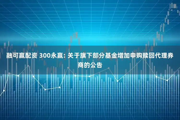 融可赢配资 300永赢: 关于旗下部分基金增加申购赎回代理券商的公告
