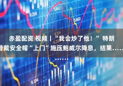 赤盈配资 视频丨“我会炒了他！” 特朗普戴安全帽“上门”施压鲍威尔降息，结果……