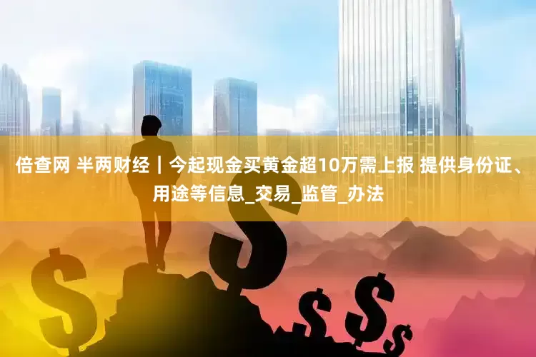 倍查网 半两财经｜今起现金买黄金超10万需上报 提供身份证、用途等信息_交易_监管_办法