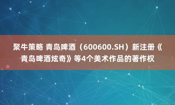 聚牛策略 青岛啤酒（600600.SH）新注册《青岛啤酒炫奇》等4个美术作品的著作权