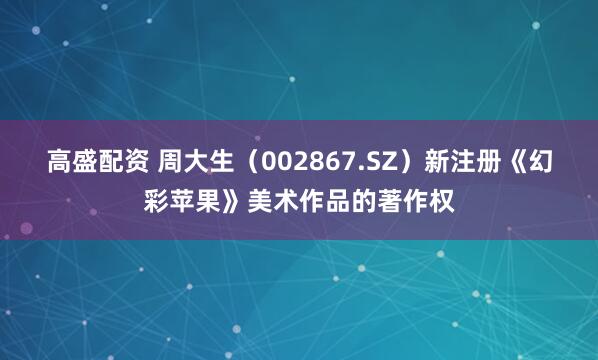 高盛配资 周大生（002867.SZ）新注册《幻彩苹果》美术作品的著作权