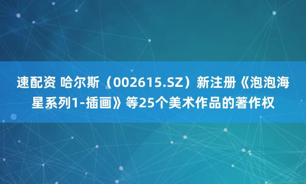 速配资 哈尔斯（002615.SZ）新注册《泡泡海星系列1-插画》等25个美术作品的著作权