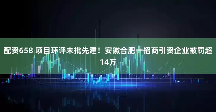 配资658 项目环评未批先建！安徽合肥一招商引资企业被罚超14万