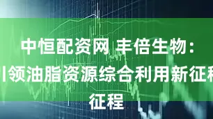中恒配资网 丰倍生物：引领油脂资源综合利用新征程