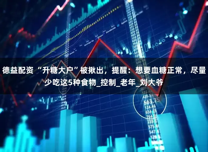 德益配资 “升糖大户”被揪出，提醒：想要血糖正常，尽量少吃这5种食物_控制_老年_刘大爷