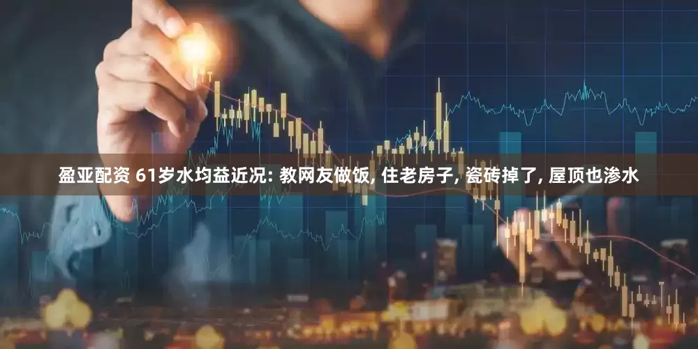 盈亚配资 61岁水均益近况: 教网友做饭, 住老房子, 瓷砖掉了, 屋顶也渗水