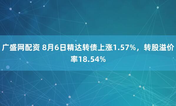 广盛网配资 8月6日精达转债上涨1.57%，转股溢价率18.54%