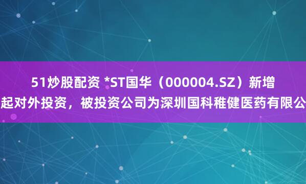 51炒股配资 *ST国华（000004.SZ）新增一起对外投资，被投资公司为深圳国科稚健医药有限公司