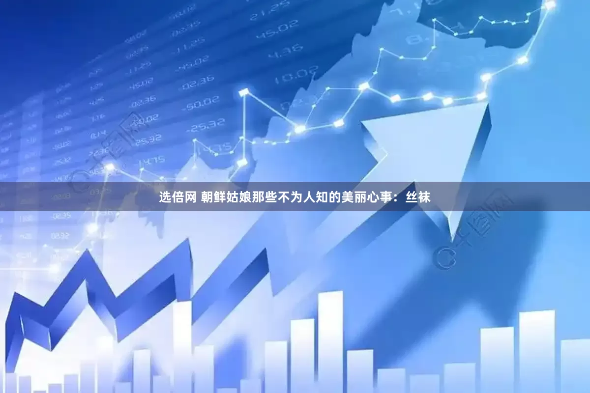 选倍网 朝鲜姑娘那些不为人知的美丽心事：丝袜