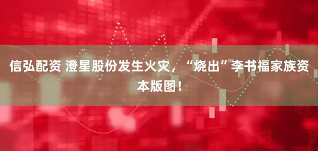 信弘配资 澄星股份发生火灾，“烧出”李书福家族资本版图！