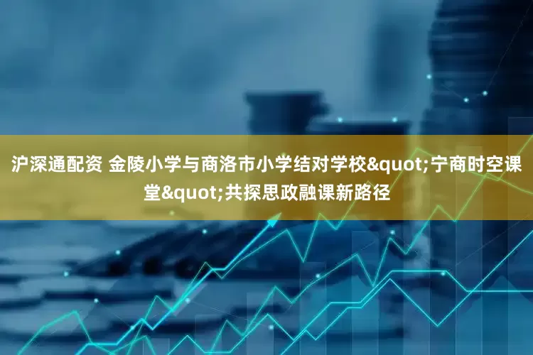 沪深通配资 金陵小学与商洛市小学结对学校"宁商时空课堂"共探思政融课新路径