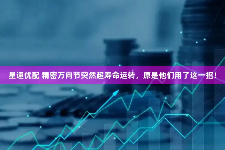 星速优配 精密万向节突然超寿命运转，原是他们用了这一招！