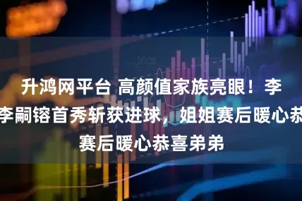 升鸿网平台 高颜值家族亮眼！李明之子李嗣镕首秀斩获进球，姐姐赛后暖心恭喜弟弟