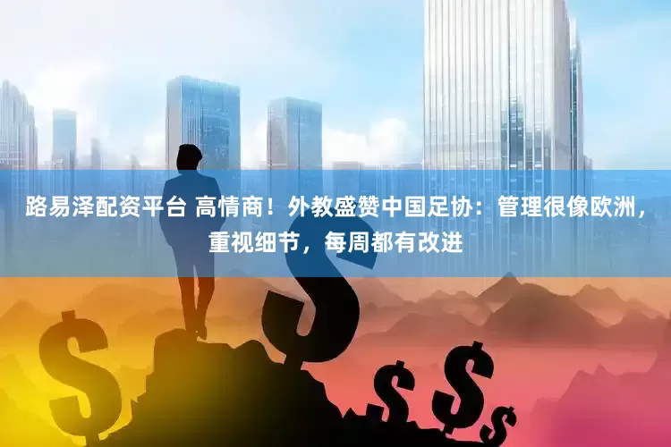 路易泽配资平台 高情商！外教盛赞中国足协：管理很像欧洲，重视细节，每周都有改进