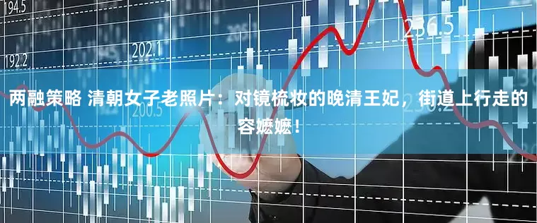 两融策略 清朝女子老照片:对镜梳妆的晚清王妃,街道上行走的容嬷嬷!