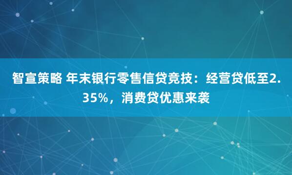 智宣策略 年末银行零售信贷竞技：经营贷低至2.35%，消费贷优惠来袭