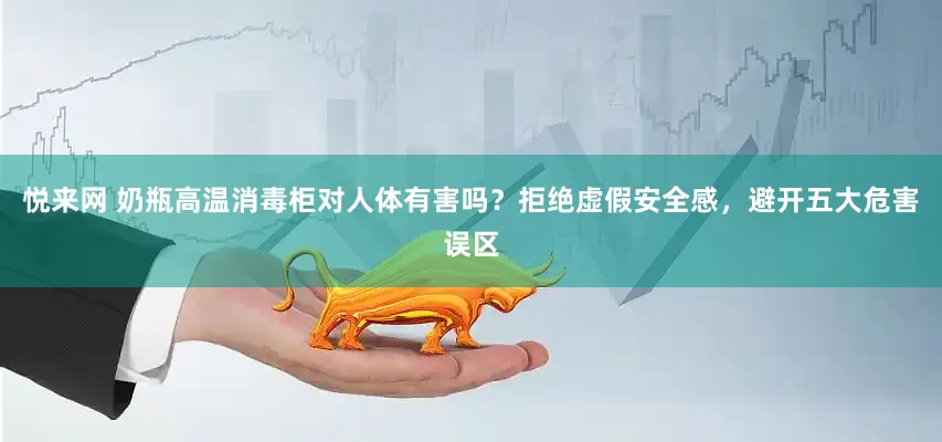 悦来网 奶瓶高温消毒柜对人体有害吗？拒绝虚假安全感，避开五大危害误区