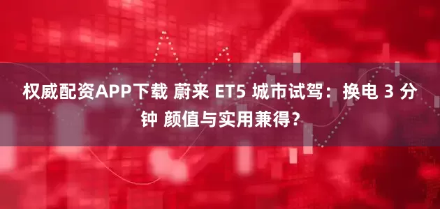 权威配资APP下载 蔚来 ET5 城市试驾：换电 3 分钟 颜值与实用兼得？