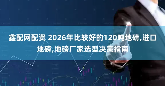 鑫配网配资 2026年比较好的120吨地磅,进口地磅,地磅厂家选型决策指南