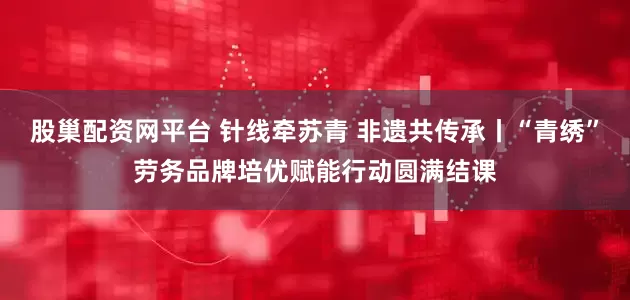 股巢配资网平台 针线牵苏青 非遗共传承丨“青绣”劳务品牌培优赋能行动圆满结课