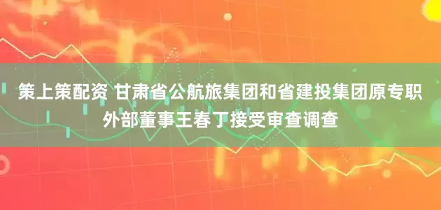 策上策配资 甘肃省公航旅集团和省建投集团原专职外部董事王春丁接受审查调查