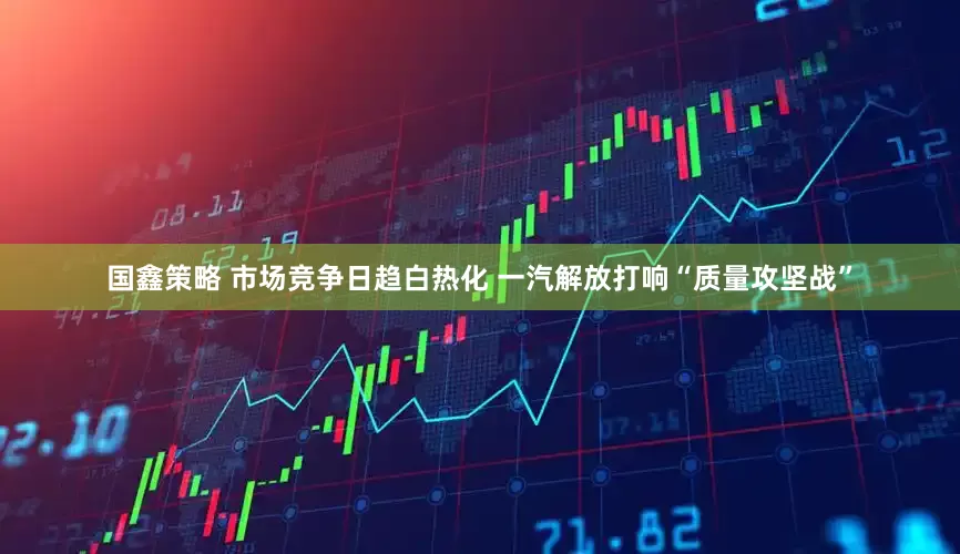 国鑫策略 市场竞争日趋白热化 一汽解放打响“质量攻坚战”