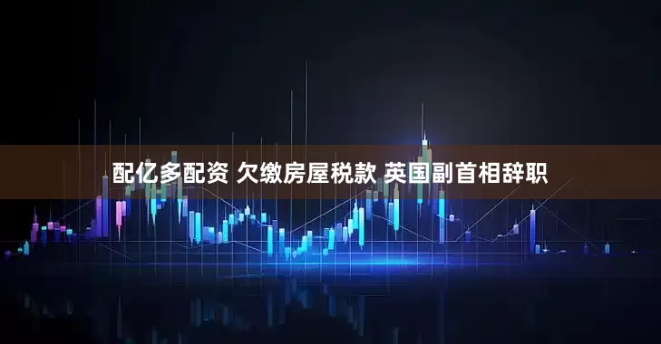 配亿多配资 欠缴房屋税款 英国副首相辞职