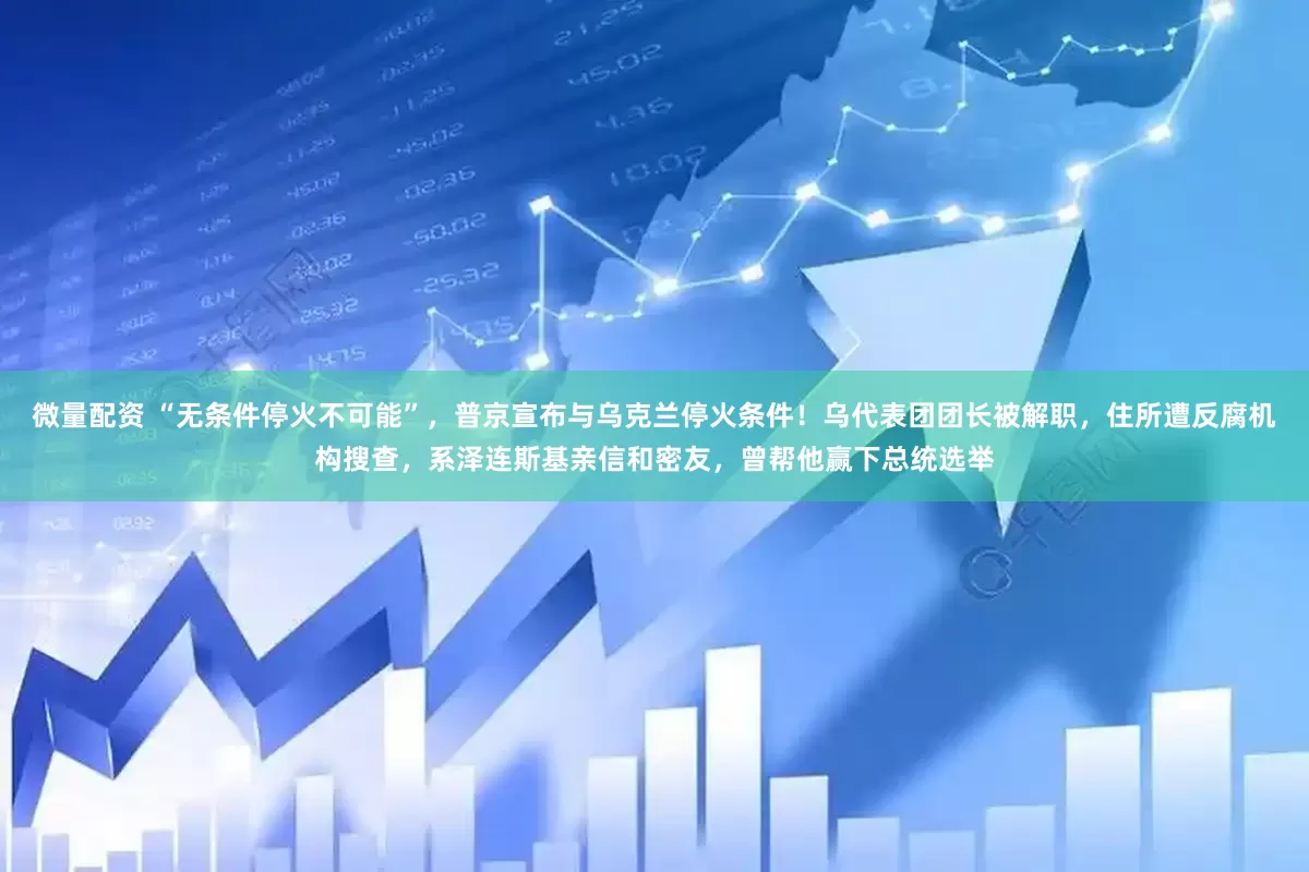 微量配资 “无条件停火不可能”，普京宣布与乌克兰停火条件！乌代表团团长被解职，住所遭反腐机构搜查，系泽连斯基亲信和密友，曾帮他赢下总统选举