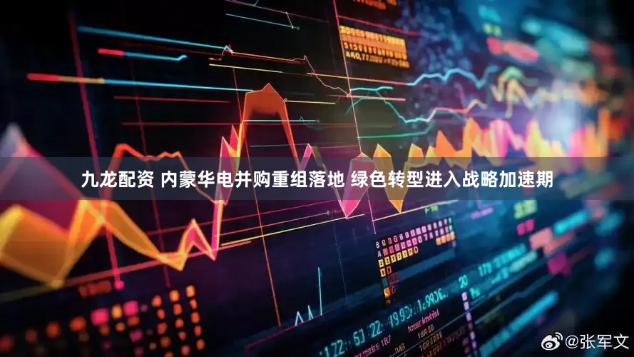 九龙配资 内蒙华电并购重组落地 绿色转型进入战略加速期